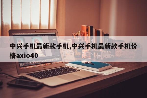 中兴手机最新款手机,中兴手机最新款手机价格axio40