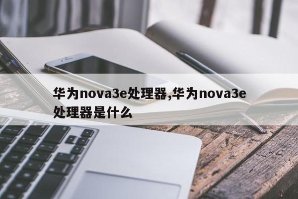 华为nova3e处理器,华为nova3e处理器是什么