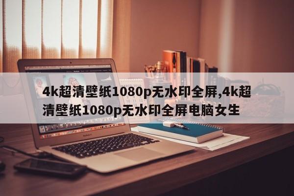 4k超清壁纸1080p无水印全屏,4k超清壁纸1080p无水印全屏电脑女生