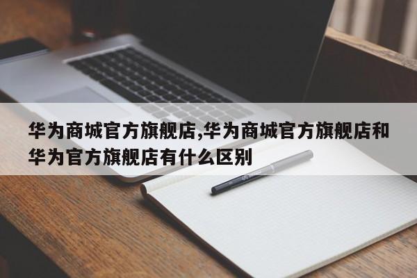 华为商城官方旗舰店,华为商城官方旗舰店和华为官方旗舰店有什么区别