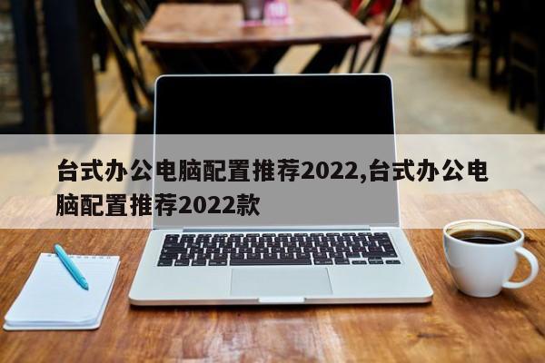 台式办公电脑配置推荐2022,台式办公电脑配置推荐2022款
