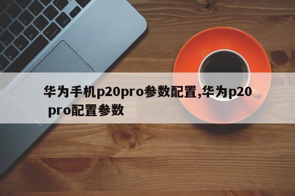 华为手机p20pro参数配置,华为p20 pro配置参数