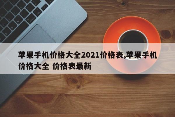 苹果手机价格大全2021价格表,苹果手机价格大全 价格表最新