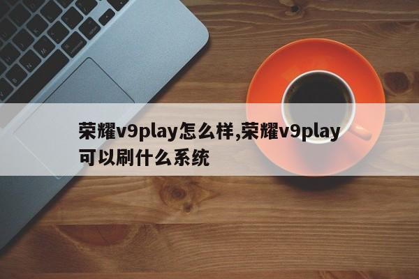 荣耀v9play怎么样,荣耀v9play可以刷什么系统