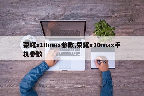 荣耀x10max参数,荣耀x10max手机参数