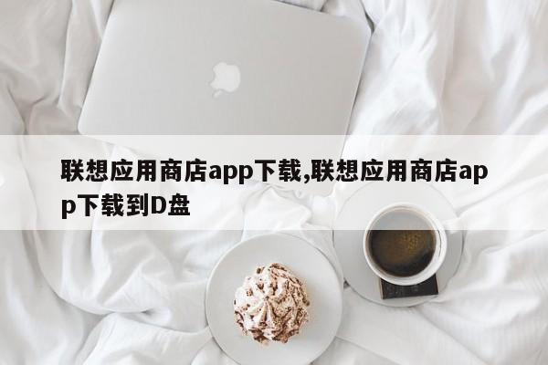 联想应用商店app下载,联想应用商店app下载到D盘