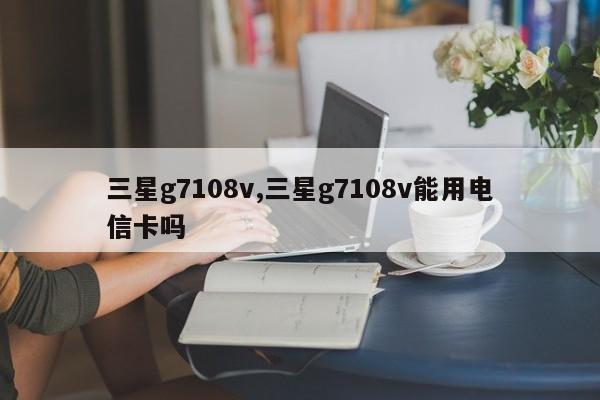 三星g7108v,三星g7108v能用电信卡吗