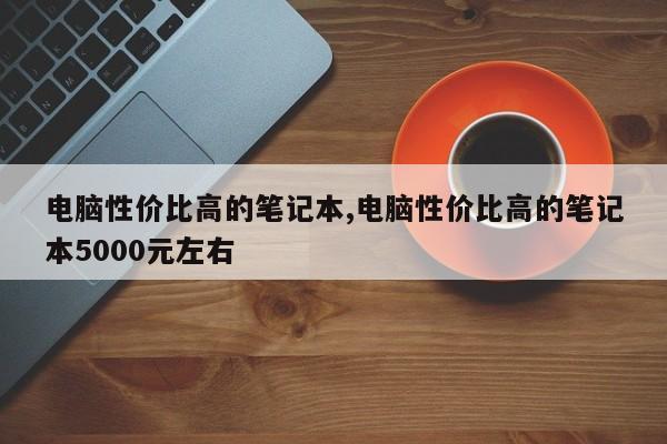 电脑性价比高的笔记本,电脑性价比高的笔记本5000元左右