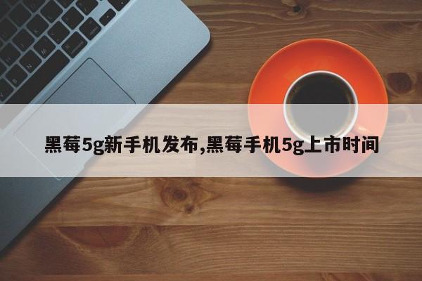 黑莓5g新手机发布,黑莓手机5g上市时间