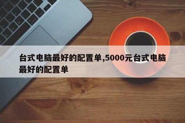 台式电脑最好的配置单,5000元台式电脑最好的配置单