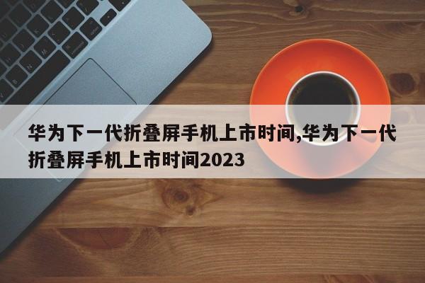 华为下一代折叠屏手机上市时间,华为下一代折叠屏手机上市时间2023