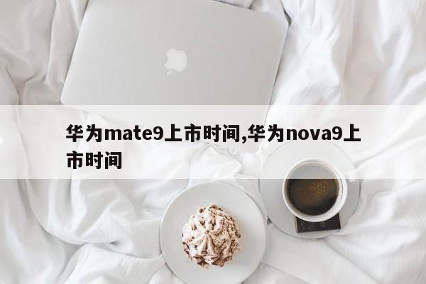华为mate9上市时间,华为nova9上市时间