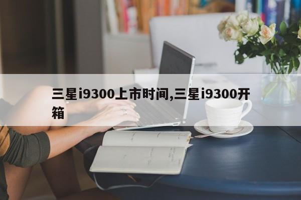 三星i9300上市时间,三星i9300开箱
