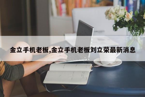 金立手机老板,金立手机老板刘立荣最新消息