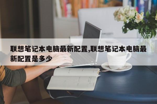 联想笔记本电脑最新配置,联想笔记本电脑最新配置是多少