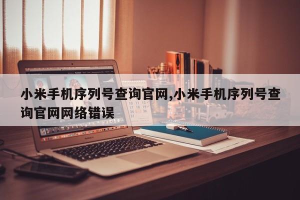 小米手机序列号查询官网,小米手机序列号查询官网网络错误