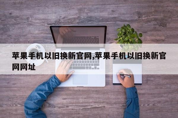 苹果手机以旧换新官网,苹果手机以旧换新官网网址