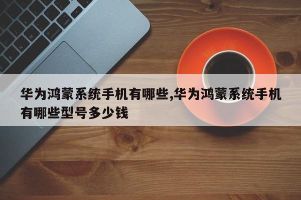 华为鸿蒙系统手机有哪些,华为鸿蒙系统手机有哪些型号多少钱