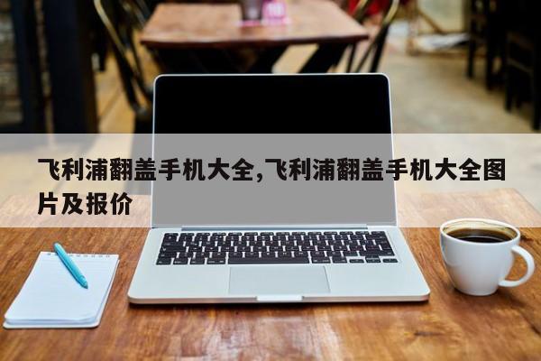飞利浦翻盖手机大全,飞利浦翻盖手机大全图片及报价