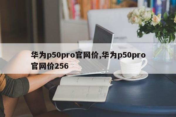 华为p50pro官网价,华为p50pro官网价256
