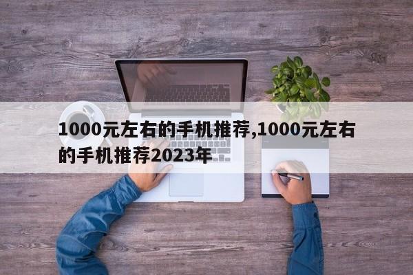 1000元左右的手机推荐,1000元左右的手机推荐2023年