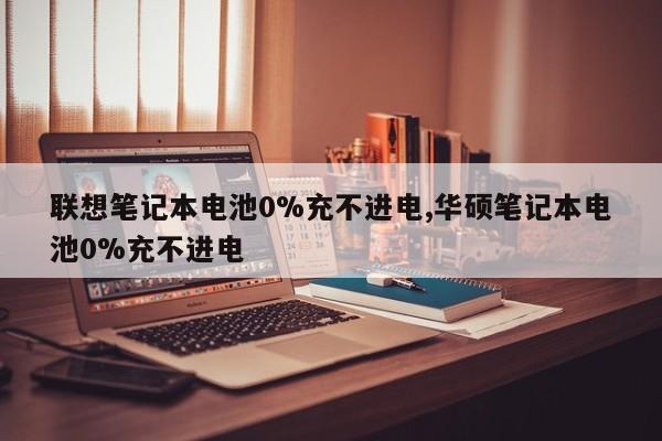 联想笔记本电池0%充不进电,华硕笔记本电池0%充不进电