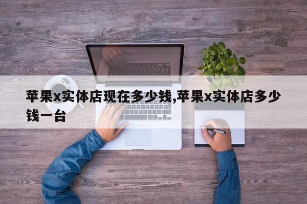 苹果x实体店现在多少钱,苹果x实体店多少钱一台