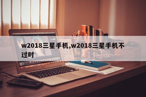 w2018三星手机,w2018三星手机不过时