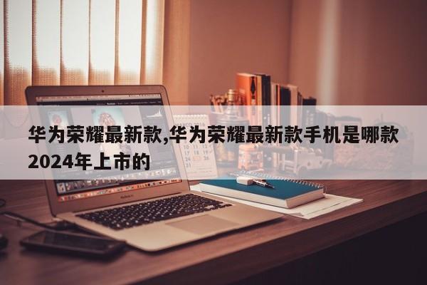 华为荣耀最新款,华为荣耀最新款手机是哪款2024年上市的
