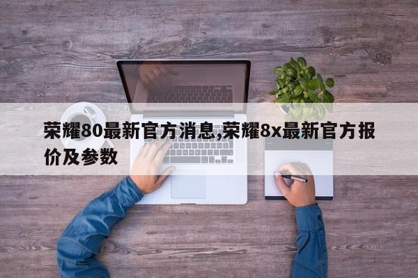 荣耀80最新官方消息,荣耀8x最新官方报价及参数