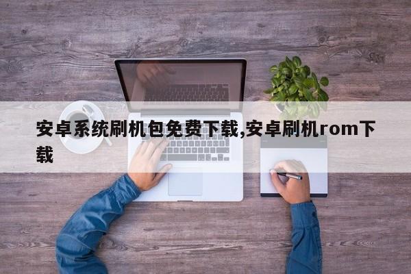 安卓系统刷机包免费下载,安卓刷机rom下载