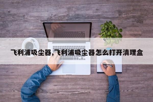 飞利浦吸尘器,飞利浦吸尘器怎么打开清理盒