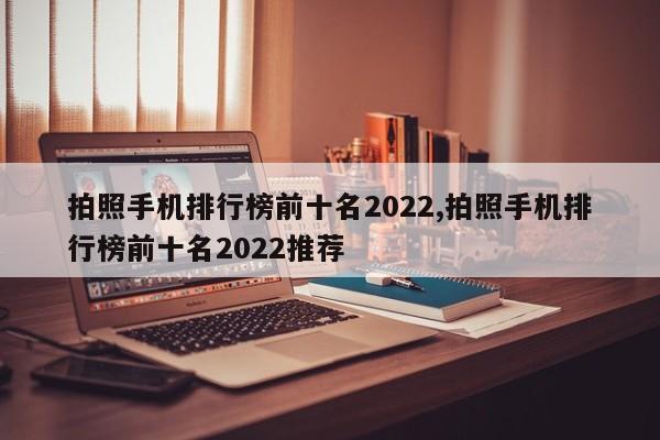 拍照手机排行榜前十名2022,拍照手机排行榜前十名2022推荐