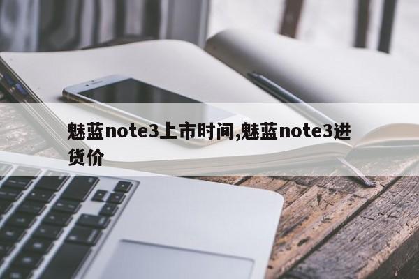 魅蓝note3上市时间,魅蓝note3进货价