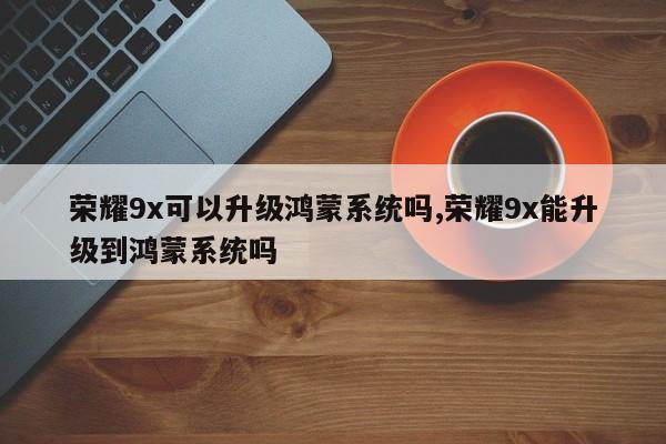 荣耀9x可以升级鸿蒙系统吗,荣耀9x能升级到鸿蒙系统吗