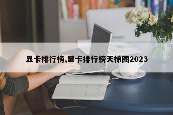 显卡排行榜,显卡排行榜天梯图2023