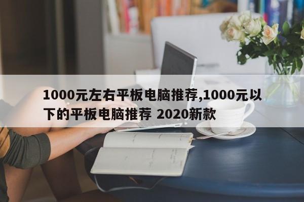 1000元左右平板电脑推荐,1000元以下的平板电脑推荐 2020新款