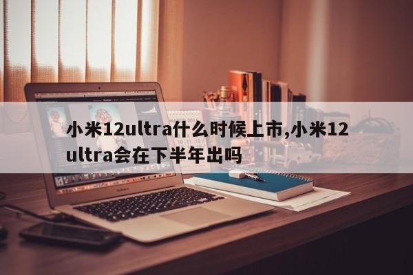 小米12ultra什么时候上市,小米12ultra会在下半年出吗