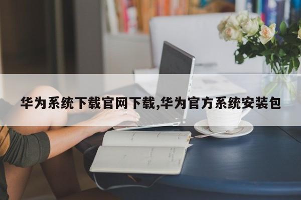 华为系统下载官网下载,华为官方系统安装包