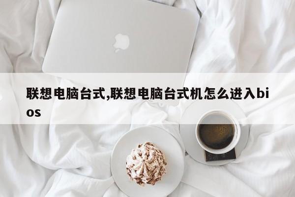 联想电脑台式,联想电脑台式机怎么进入bios