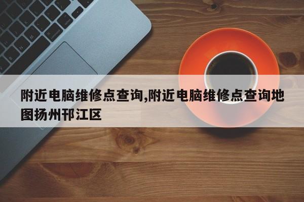 附近电脑维修点查询,附近电脑维修点查询地图扬州邗江区