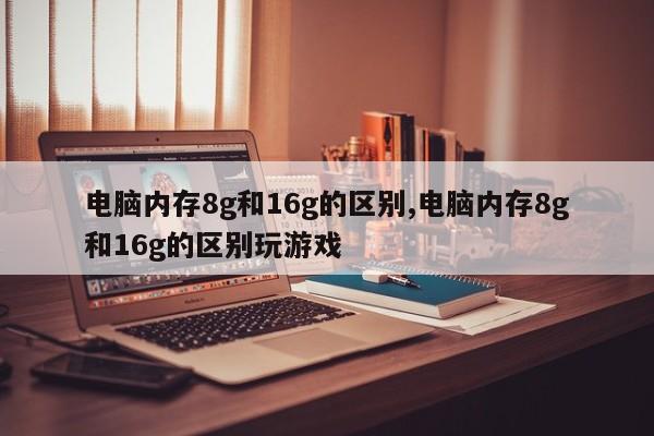 电脑内存8g和16g的区别,电脑内存8g和16g的区别玩游戏