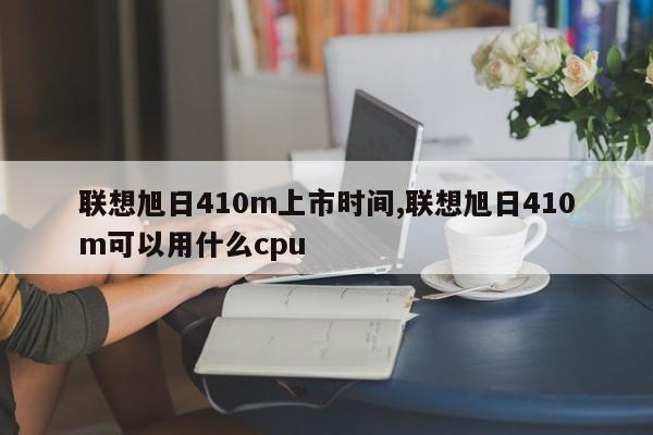 联想旭日410m上市时间,联想旭日410m可以用什么cpu