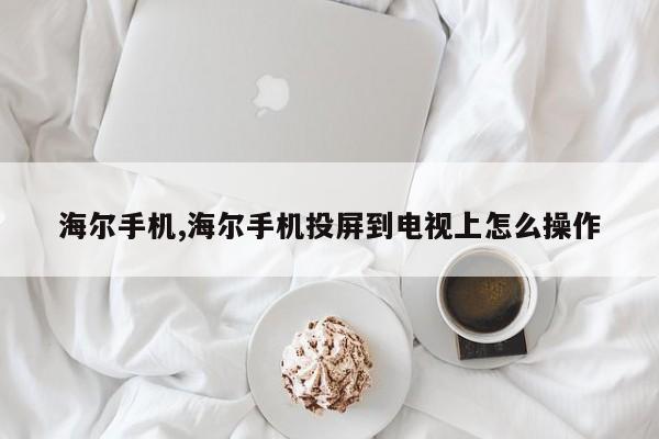 海尔手机,海尔手机投屏到电视上怎么操作
