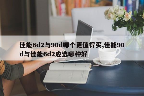 佳能6d2与90d哪个更值得买,佳能90d与佳能6d2应选哪种好