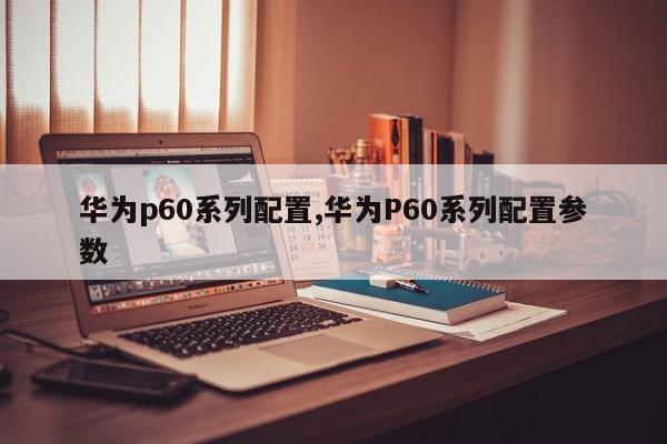 华为p60系列配置,华为P60系列配置参数