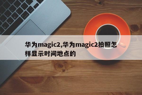 华为magic2,华为magic2拍照怎样显示时间地点的