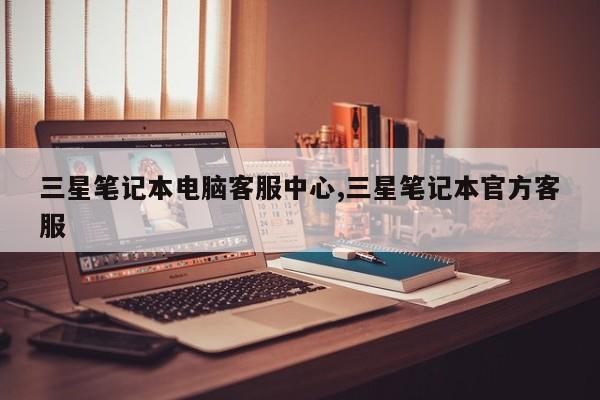 三星笔记本电脑客服中心,三星笔记本官方客服
