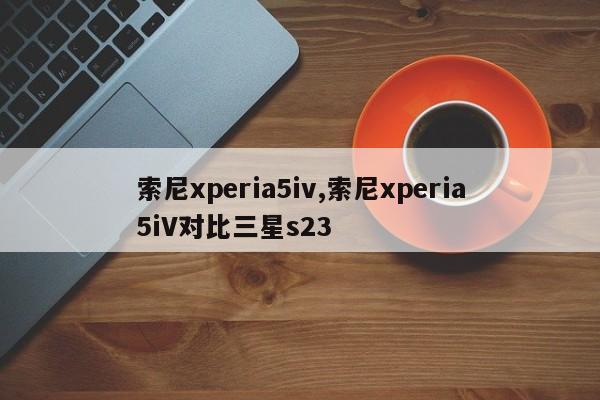 索尼xperia5iv,索尼xperia5iV对比三星s23