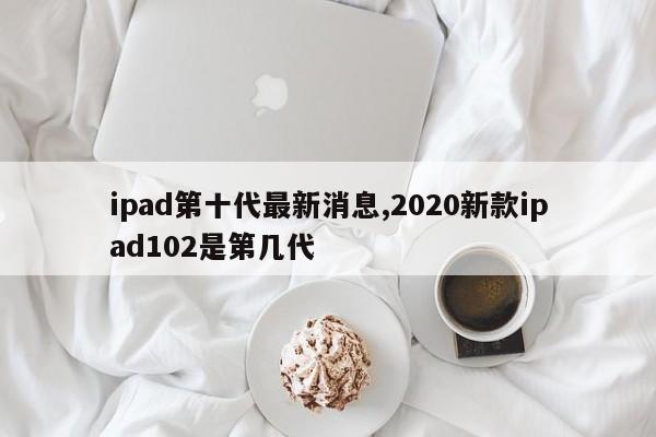 ipad第十代最新消息,2020新款ipad102是第几代